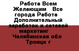 Работа Всем Желающим - Все города Работа » Дополнительный заработок и сетевой маркетинг   . Челябинская обл.,Троицк г.